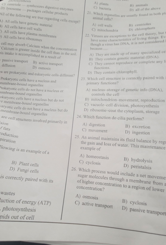 hotosynthesis
A) plants B) animals
C) centriole — synthesizes digestive enzymes C) bacteria D) all of the above
D) lysosome — packages cellular products animal cells?
21. Which organelles are usually found in both pl
All of the following are true regarding cells except?
A) All cells have genetic material A) cell walls B) centrioles
3) All cells have cell walls C) mitochondria D) chloroplasts
) All cells have plasma membranes 22. Viruses are exceptions to the cell theory, but t
) All cells have ribosomes
have some characteristics of living things. Ev
though a virus has DNA, it is not considered
cell may absorb Calcium when the concentration because...
Calcium is greater inside the cell than in the soil A) They are made up of many specialized ce
his intake is accomplished as a result of
B) They contain genetic material (DNA).
passive transport B) active transport C) They cannot reproduce or complete any I
diffusion D) osmosis
functions.
D) They contain chlorophyll.
w are prokaryotic and eukaryotic cells different?
23. Which cell structure is correctly paired with
Prokaryotic cells have a nucleus and
membrane-bound organelles
primary functions?
Prokaryotic cells do not have a nucleus or A) nucleus-storage of genetic info (DNA),
embrane-bound organelles controls the cell
okaryotic cells have a nucleus but do not B) mitochondrion-movement, reproduction
e membrane-bound organelles C) vacuole-cell division, photosynthesis
caryotic cells do not have a nucleus but do D) ribosome--coat the cytoplasm, storage
membrane-bound organelles 24. Which function do cilia perform?
are cell structures involved primarily in A) digestion B) excretion
sion
f fats
C) movement D) ingestion
roduction
25. An animal maintains its fluid balance by reg
piration
the gain and loss of water. This maintenance
example of
llowing is an example of a A) homeostasis B) hydrolysis
C) cyclosis D) peristalsis
B) Plant cells 26. Which process would include a net moveme
D) Fungi cells sugar molecules through a membrane from 
is correctly paired with its of higher concentration to a region of lower
concentration?
wastes
A) osmosis B) cyclosis
luction of energy (ATP) C) active transport D) passive transport
photosynthesis
pids out of cell