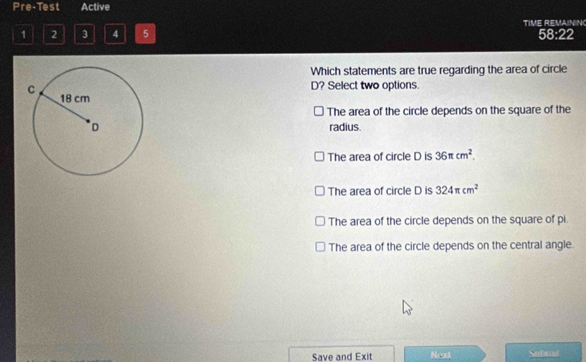 Pre-Test Active
1 2 3 4 5 TIME REMAININ
58:22
Which statements are true regarding the area of circle
D? Select two options.
The area of the circle depends on the square of the
radius.
The area of circle D is 36π cm^2.
The area of circle D is 324π cm^2
The area of the circle depends on the square of pi.
The area of the circle depends on the central angle.
Save and Exit Next Submi