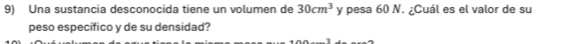 Una sustancia desconocida tiene un volumen de 30cm^3 y pesa 60 N. ¿Cuál es el valor de su 
peso específico y de su densidad?