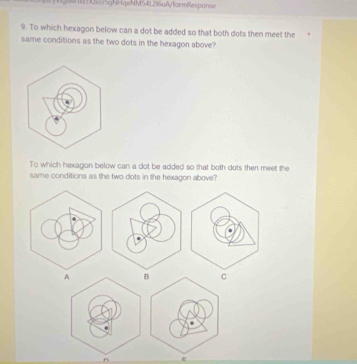 M5315gNHqeNMS41296uA/formResponse
9. To which hexagon below can a dot be added so that both dots then meet the
same conditions as the two dots in the hexagon above?
To which hexagon below can a dot be added so that both dots then meet the
same conditions as the two dots in the hexagon above?
A B C
e