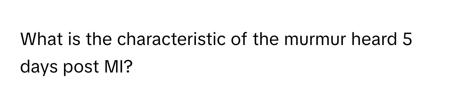 What is the characteristic of the murmur heard 5 days post MI?