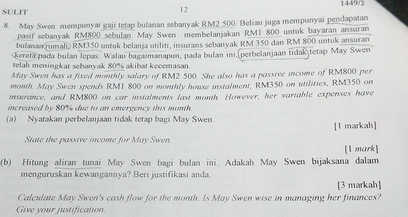 1449/2 
SULIT 
12 
8. May Swen mempunyai gaji tetap bulanan sebanyak RM2 500. Beliau juga mempunyai pendapatan 
pasif sebanyak RM800 sebulan. May Swen membelanjakan RM1 800 untuk bayaran ansuran 
bulanan rumah, RM350 untuk belanja utiliti, insurans sebanyak RM 350 dan RM 800 untuk ansuran 
kereta pada bulan lepas. Walau bagaimanapun, pada bulan ini, perbelanjaan tidak tetap May Swen 
telah meningkat sebanyak 80% akibat kecemasan. 
May Swen has a fixed monthly salary of RM2 500. She also has a passive income of RM800 per
month. May Swen spends RM1 800 on monthly house instalment, RM350 on utilities, RM350 on 
insurance, and RM800 on car instalments last month. However, her variable expenses have 
increased by 80% due to an emergency this month. 
(a) Nyatakan perbelanjaan tidak tetap bagi May Swen. 
[1 markah] 
State the passive income for May Swen. 
[1 mark] 
(b) Hitung aliran tunai May Swen bagi bulan ini. Adakah May Swen bijaksana dalam 
menguruskan kewangannya? Beri justifikasi anda. 
[3 markah] 
Calculate May Swen's cash flow for the month. Is May Swen wise in managing her finances? 
Give your justification.