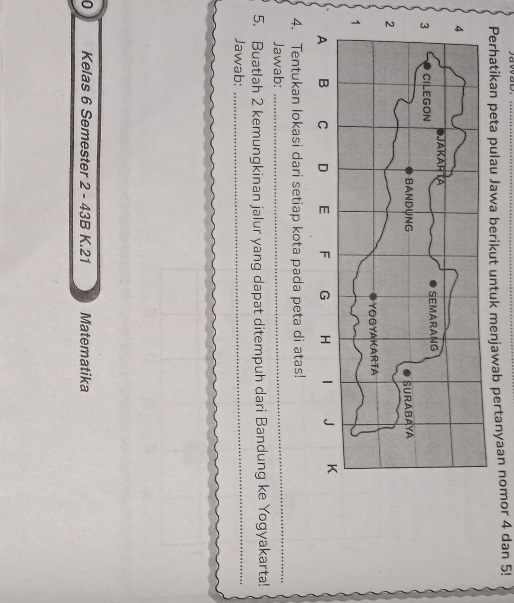 Perhatikan peta pulau Jawa berikut untuk menjawab pertanyaan nomor 4 dan 5! 
4. Tentukan lokasi dari setiap kota pada peta di atas! 
Jawab: 
_ 
5. Buatlah 2 kemungkinan jalur yang dapat ditempuh dari Bandung ke Yogyakarta! 
Jawab:_ 
0 Kelas 6 Semester 2 - 43B K. 21 Matematika