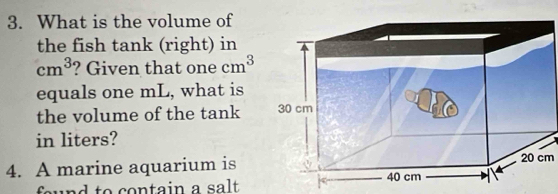 What is the volume of 
the fish tank (right) in
cm^3 ? Given that one cm^3
equals one mL, what is 
the volume of the tank 
in liters? 
4. A marine aquarium is20 cm 
found to contain a salt.