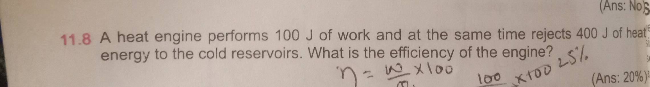 (Ans: No) 
11.8 A heat engine performs 100 J of work and at the same time rejects 400 J of heat 
energy to the cold reservoirs. What is the efficiency of the engine? 
Ans: 20%)