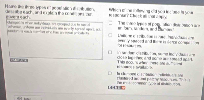 Name the three types of population distribution, Which of the following did you include in your
describe each, and explain the conditions that response? Check all that apply.
govern each. The three types of population distribution are
clumped is when individuals are grouped due to social uniform, random, and clumped.
behavior, uniform are individuals are evenly spread apart, add
random is each member who has an equal probability Uniform distribution is rare. Individuals are
evenly spaced and there is fierce competition
for resources.
In random distribution, some individuals are
close together, and some are spread apart.
COMPLETE This occurs when there are sufficient
resources available.
In clumped distribution individuals are
clustered around patchy resources. This is
the most common type of distribution.
DONE 
Intro