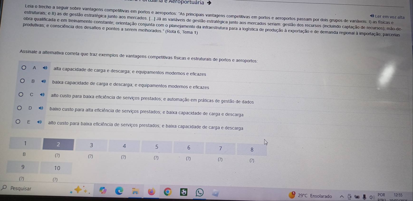 uária e Aeroportuária
Leia o trecho a seguir sobre vantagens competitivas em portos e aeroportos: "As principais vantagens competitivas em portos e aeroportos passam por dois grupos de variáveis: I) as físicas e
Ler em voz alta
estruturais; e II) as de gestão estratégica junto aos mercados. [...] Já as variáveis de gestão estratégica junto aos mercados seriam: gestão dos recursos (incluindo captação de recursos); mão-de
obra qualificada e em treinamento constante; orientação conjunta com o planejamento da infraestrutura para a logística de produção à exportação e de demanda regional à importação; parcerias
produtivas; e consciência dos desafios e pontos a serem melhorados." (Rota 6, Tema 1)
Assinale a alternativa correta que traz exemplos de vantagens competitivas físicas e estruturais de portos e aeroportos
A alta capacidade de carga e descarga; e equipamentos modernos e eficazes
B ⑩ baixa capacidade de carga e descarga; e equipamentos modernos e eficazes
C ⑩ alto custo para baixa eficiência de serviços prestados; e automação em práticas de gestão de dados
D₹ baixo custo para alta eficiência de serviços prestados; e baixa capacidade de carga e descarga
E alto custo para baixa eficiência de serviços prestados; e baixa capacidade de carga e descarga
(?) (?)
Pesquisar 29°C Ensolarado
POR 12:55