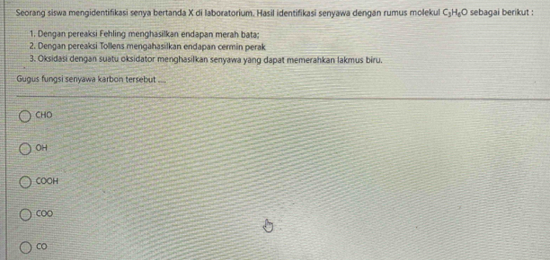 Seorang siswa mengidentifikasi senya bertanda X di laboratorium. Hasil identifikasi senyawa dengan rumus molekul C_3H_6O sebagai berikut :
1. Dengan pereaksi Fehling menghasilkan endapan merah bata;
2. Dengan pereaksi Tollens mengahasilkan endapan cermin perak
3. Oksidasi dengan suatu oksidator menghasilkan senyawa yang dapat memerahkan lakmus biru.
Gugus fungsi senyawa karbon tersebut ....
CHO
OH
COOH
COO
CO