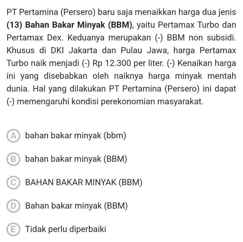 PT Pertamina (Persero) baru saja menaikkan harga dua jenis
(13) Bahan Bakar Minyak (BBM), yaitu Pertamax Turbo dan
Pertamax Dex. Keduanya merupakan (-) BBM non subsidi.
Khusus di DKI Jakarta dan Pulau Jawa, harga Pertamax
Turbo naik menjadi (-) Rp 12.300 per liter. (-) Kenaikan harga
ini yang disebabkan oleh naiknya harga minyak mentah 
dunia. Hal yang dilakukan PT Pertamina (Persero) ini dapat
(-) memengaruhi kondisi perekonomian masyarakat.
A bahan bakar minyak (bbm)
B bahan bakar minyak (BBM)
BAHAN BAKAR MINYAK (BBM)
D Bahan bakar minyak (BBM)
E Tidak perlu diperbaiki