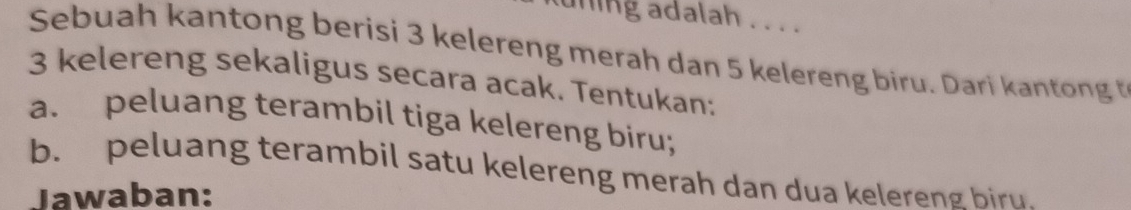 uning adalah . . . . 
Sebuah kantong berisi 3 kelereng merah dan 5 kelereng biru. Dari kantong t
3 kelereng sekaligus secara acak. Tentukan: 
a. peluang terambil tiga kelereng biru; 
b. peluang terambil satu kelereng merah dan dua kelereng biru. 
Jawaban: