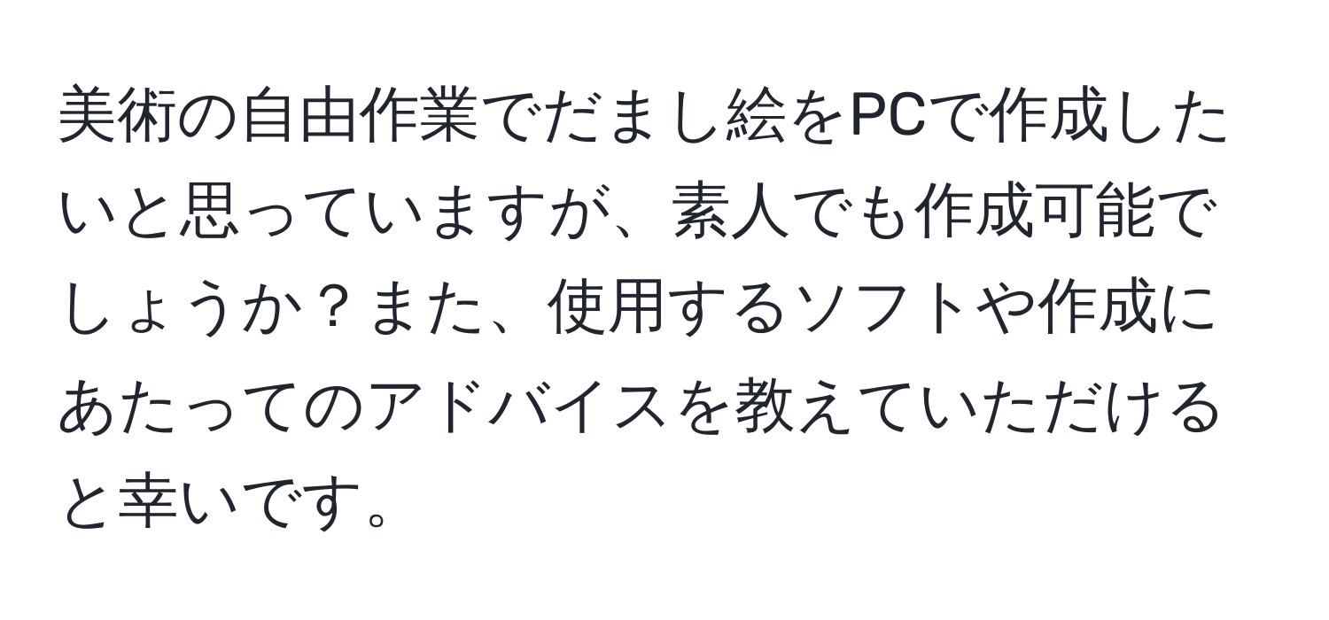 美術の自由作業でだまし絵をPCで作成したいと思っていますが、素人でも作成可能でしょうか？また、使用するソフトや作成にあたってのアドバイスを教えていただけると幸いです。