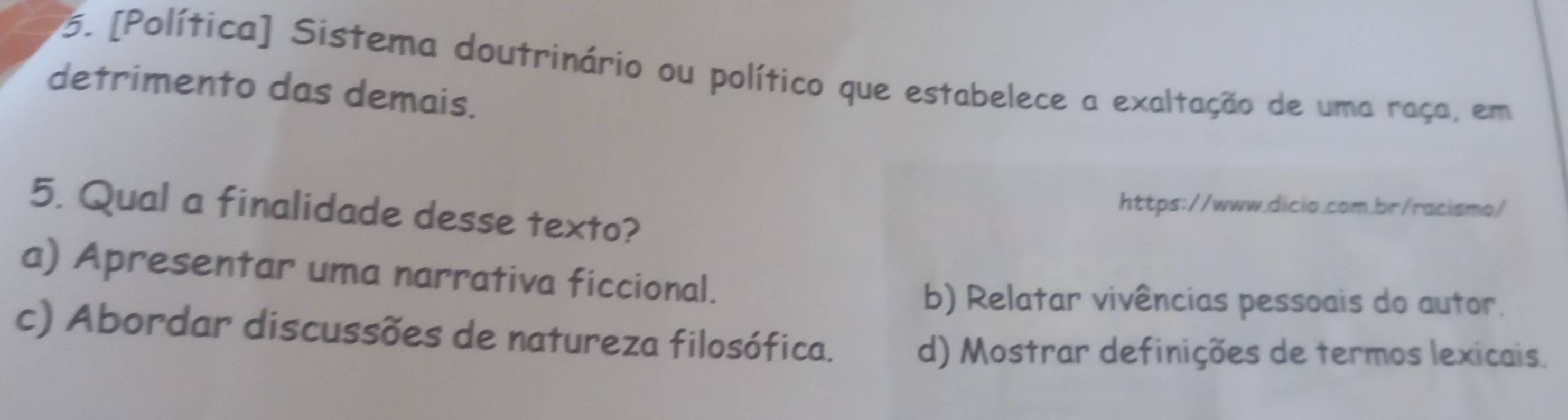 [Política] Sistema doutrinário ou político que estabelece a exaltação de uma raça, em
detrimento das demais.
https://www.dicio.com.br/racismo/
5. Qual a finalidade desse texto?
a) Apresentar uma narrativa ficcional.
b) Relatar vivências pessoais do autor.
c) Abordar discussões de natureza filosófica.
d) Mostrar definições de termos lexicais.