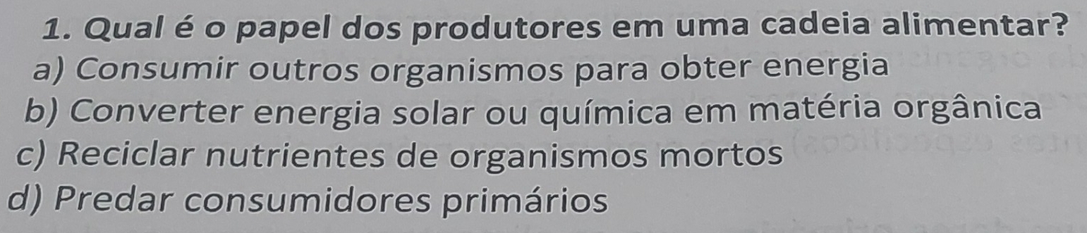 Qual é o papel dos produtores em uma cadeia alimentar?
a) Consumir outros organismos para obter energia
b) Converter energia solar ou química em matéria orgânica
c) Reciclar nutrientes de organismos mortos
d) Predar consumidores primários