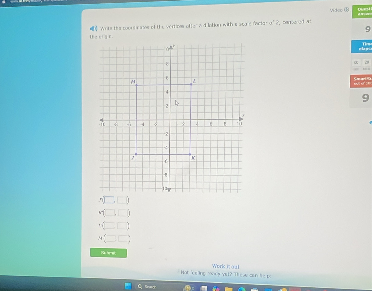 Video Quest 
answe 
Write the coordinates of the vertices after a dilation with a scale factor of 2, centered at 
- 
the origin. 
Time 
elaps 
00 28 
MIB 
SmartSc 
out of 100 
9 
Submit 
Work it out 
Not feeling ready yet? These can help: 
Search