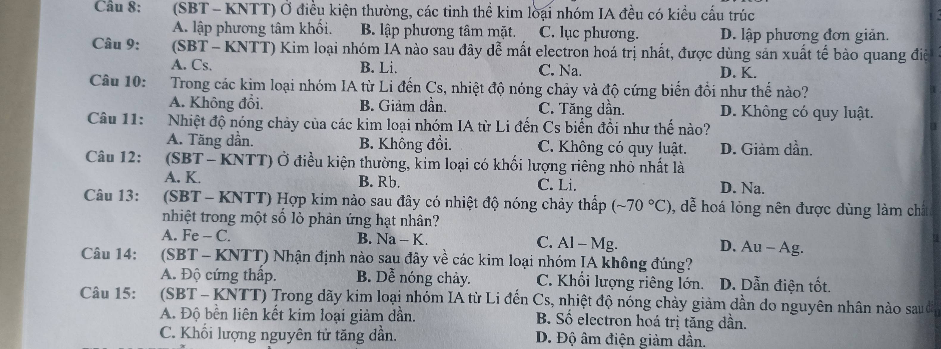 (SBT - KNTT) Ở điều kiện thường, các tinh thể kim loại nhóm IA đều có kiểu cấu trúc
A. lập phương tâm khối. B. lập phương tâm mặt. C. lục phương. D. lập phương đơn giản.
Câu 9:  (SBT - KNTT) Kim loại nhóm IA nào sau đây dễ mất electron hoá trị nhất, được dùng sản xuất tế bào quang điệ
A. Cs. B. Li. C. Na.
D. K.
Câu 10:  Trong các kim loại nhóm IA từ Li đến Cs, nhiệt độ nóng chảy và độ cứng biến đổi như thế nào?
A. Không đổi. B. Giảm dần. C. Tăng dần. D. Không có quy luật.
Câu 11: Nhiệt độ nóng chảy của các kim loại nhóm IA từ Li đến Cs biến đồi như thế nào?
A. Tăng dần. B. Không đổi. C. Không có quy luật. D. Giảm dần.
Câu 12:  (SBT - KNTT) Ở điều kiện thường, kim loại có khối lượng riêng nhỏ nhất là
A. K. D. Na.
B. Rb. C. Li.
Câu 13:  (SBT - KNTT) Hợp kim nào sau đây có nhiệt độ nóng chảy thấp (sim 70°C) , dễ hoá lỏng nên được dùng làm chất
nhiệt trong một số lò phản ứng hạt nhân?
A. Fe - C. B. Na - K. C. Al - Mg.
53
D. Au - Ag.
Câu 14: (SBT - KNTT) Nhận định nào sau đây về các kim loại nhóm IA không đúng?
A. Độ cứng thấp. B. Dễ nóng chảy. C. Khối lượng riêng lớn. D. Dẫn điện tốt.
Câu 15:  (SBT - KNTT) Trong dãy kim loại nhóm IA từ Li đến Cs, nhiệt độ nóng chảy giảm dần do nguyên nhân nào sau đã
A. Độ bền liên kết kim loại giảm dần.
B. Số electron hoá trị tăng dần.
C. Khối lượng nguyên tử tăng dần. D. Độ âm điện giảm dần.