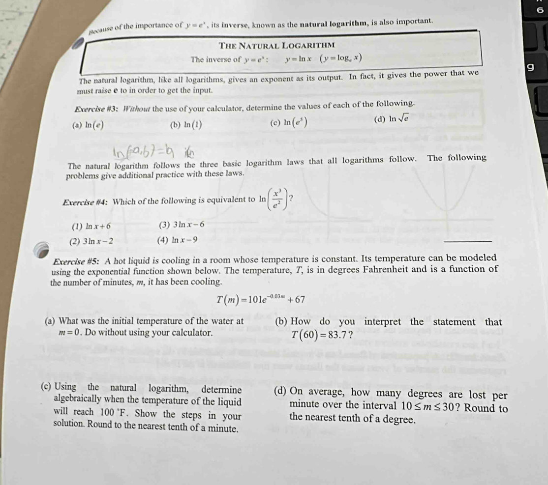 Recause of the importance of y=e^x , its inverse, known as the natural logarithm, is also important.
The Natural Logarithm
The inverse of y=e^x : y=ln x (y=log _ex)
g
The natural logarithm, like all logarithms, gives an exponent as its output. In fact, it gives the power that we
must raise e to in order to get the input.
Exercise #3: Without the use of your calculator, determine the values of each of the following.
(a) ln (e) (b) ln (1) (c) ln (e^5) (d) ln sqrt(e)
The natural logarithm follows the three basic logarithm laws that all logarithms follow. The following
problems give additional practice with these laws.
Exercise #4: Which of the following is equivalent to ln ( x^3/e^2 ) ?
(1) ln x+6 (3) 3ln x-6
(2) 3ln x-2 (4) ln x-9
Exercise #5: A hot liquid is cooling in a room whose temperature is constant. Its temperature can be modeled
using the exponential function shown below. The temperature, T, is in degrees Fahrenheit and is a function of
the number of minutes, m, it has been cooling.
T(m)=101e^(-0.03m)+67
(a) What was the initial temperature of the water at (b) How do you interpret the statement that
m=0. Do without using your calculator.
T(60)=83.7 ?
(c) Using the natural logarithm, determine (d) On average, how many degrees are lost per
algebraically when the temperature of the liquid minute over the interval 10≤ m≤ 30 ? Round to
will reach 100°F. Show the steps in your the nearest tenth of a degree.
solution. Round to the nearest tenth of a minute.