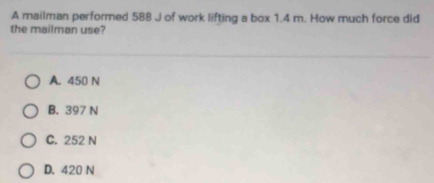 A mailman performed 588 J of work lifting a box 1.4 m. How much force did
the mailman use?
A. 450 N
B. 397 N
C. 252 N
D. 420 N