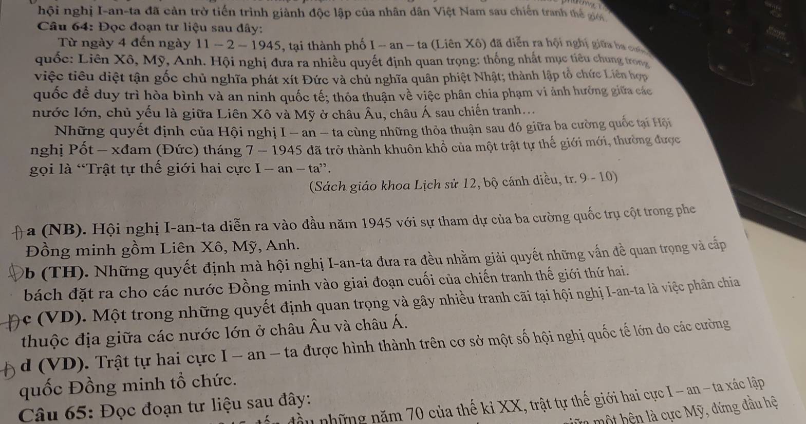 hội nghị I-an-ta đã cản trở tiến trình giành độc lập của nhân dân Việt Nam sau chiến tranh thế giới
Câu 64: Đọc đoạn tư liệu sau đây:
Từ ngày 4 đến ngày 11 - 2 -194 5, tại thành phố I - an - ta (Liên Xô) đã diễn ra hội nghị giữa ba cu  
quốc: Liên Xô, Mỹ, Anh. Hội nghị đưa ra nhiều quyết định quan trọng: thống nhất mục tiêu chung trong
việc tiêu diệt tận gốc chủ nghĩa phát xít Đức và chủ nghĩa quân phiệt Nhật; thành lập tổ chức Liên hợp
quốc đề duy trì hòa bình và an ninh quốc tế; thỏa thuận về việc phân chia phạm vi ảnh hưởng giữa các
nước lớn, chủ yếu là giữa Liên Xô và Mỹ ở châu Âu, châu Á sau chiến tranh...
Những quyết định của Hội nghị I - an - ta cùng những thỏa thuận sau đó giữa ba cường quốc tại Hội
nghị Pốt - xđam (Đức) tháng 7 - 1945 đã trở thành khuôn khổ của một trật tự thế giới mới, thường được
gọi là “Trật tự thế giới hai cực I-an-ta''.
(Sách giáo khoa Lịch sử 12, bộ cánh diều, tr. 9 - 10)
-a (NB). Hội nghị I-an-ta diễn ra vào đầu năm 1945 với sự tham dự của ba cường quốc trụ cột trong phe
Đồng minh gồm Liên Xô, Mỹ, Anh.
Ob (TH). Những quyết định mà hội nghị I-an-ta đưa ra đều nhằm giải quyết những vấn đề quan trọng và cấp
bách đặt ra cho các nước Đồng minh vào giai đoạn cuối của chiến tranh thế giới thứ hai.
ọc (VD). Một trong những quyết định quan trọng và gây nhiều tranh cãi tại hội nghị I-an-ta là việc phân chia
thuộc địa giữa các nước lớn ở châu Âu và châu Á.
) d (VD). Trật tự hai cực I - an - ta được hình thành trên cơ sở một số hội nghị quốc tế lớn do các cường
quốc Đồng minh tổ chức.
những năm 70 của thế ki XX, trật tự thế giới hai cực I -an - ta xác lập
Câu 65: Đọc đoạn tư liệu sau đây:
l một hê n là cực Mỹ, đứng đầu hệ