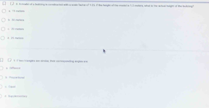 A model of a building is constructed with a scale factor of 1.25. If the height of the model is 1.2 meters, what is the actual height of the building?
a. 15 meters
b. 30 meters
c. 20 meters
d. 25 meters
9. If two triangles are similar, their corresponding angles are:
a Different
b Preportional
c. Equal
d. Supplementary