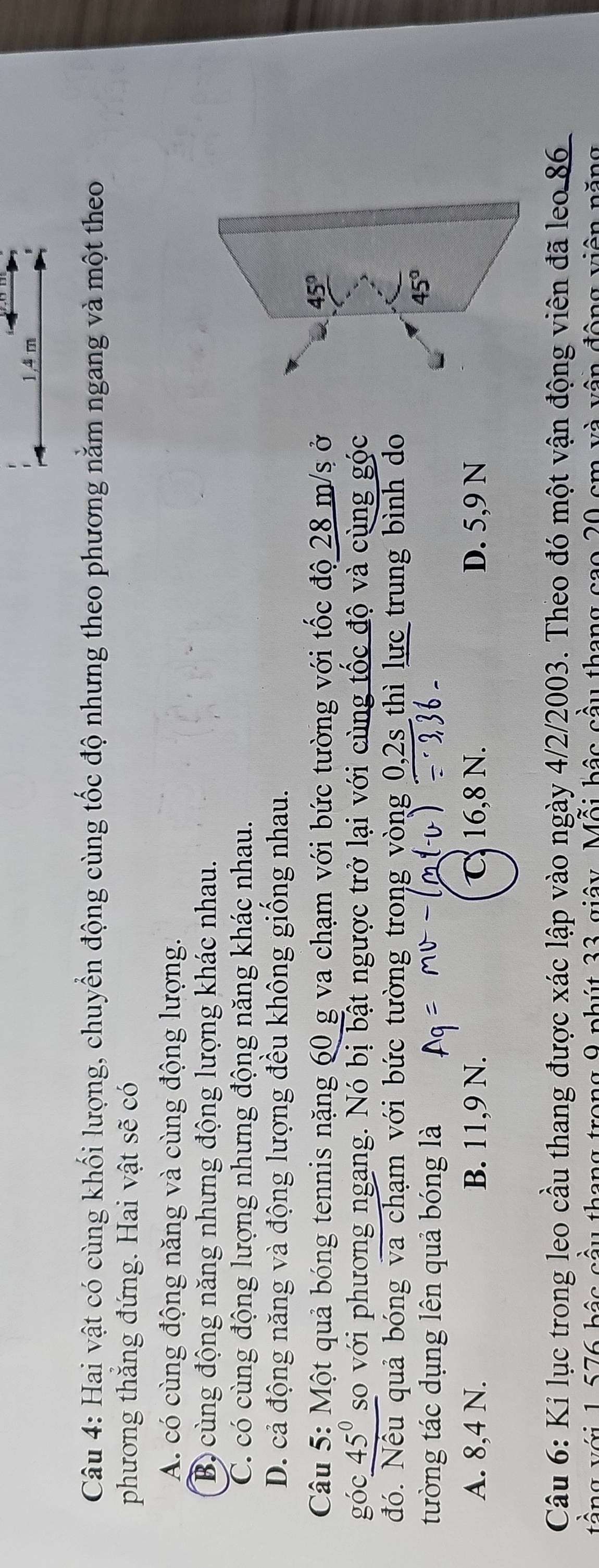 1,4 m
Câu 4: Hai vật có cùng khối lượng, chuyển động cùng tốc độ nhưng theo phương nằm ngang và một theo
phương thắng đứng. Hai vật sẽ có
A. có cùng động năng và cùng động lượng.
Bộ cùng động năng nhưng động lượng khác nhau.
C. có cùng động lượng nhưng động năng khác nhau.
D. cả động năng và động lượng đều không giông nhau.
Câu 5: Một quả bóng tennis nặng 60 g va chạm với bức tường với tốc độ 28 m/s ở
góc 45° so với phương ngang. Nó bị bật ngược trở lại với cùng tốc độ và cùng góc
đó. Nếu quả bóng va chạm với bức tường trong vòng 0,2s thì lực trung bình do
tường tác dụng lên quả bóng là
A. 8,4 N. B. 11,9 N. C 16,8 N. D. 5,9 N
Câu 6: Kỉ lục trong leo cầu thang được xác lập vào ngày 4/2/2003. Theo đó một vận động viên đã leo 86
tầng với 1,576 bậc cầu thang trong 9 phút 33 giây. Mỗi bậc cầu thang cao 20 cm và vận động viên năng