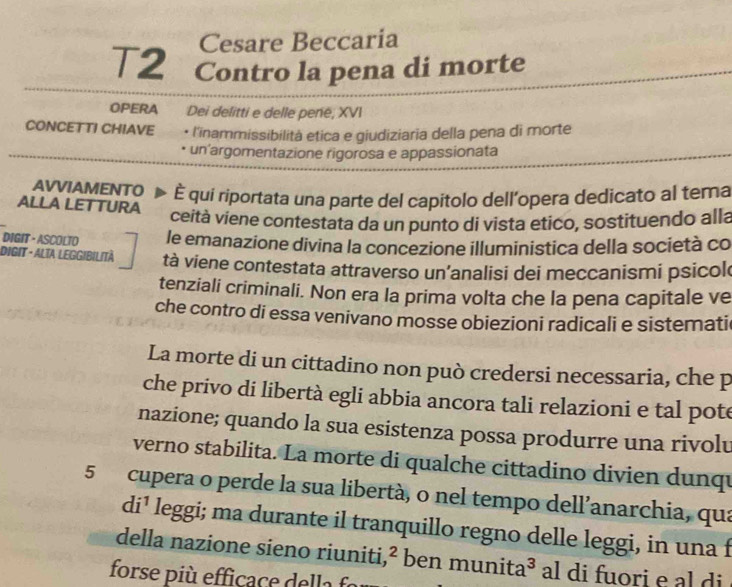 Cesare Beccaria 
T2 Contro la pena di morte 
OPERA Dei delitti e delle penë, XVI 
CONCETTI CHIAVE • l'inammissibilità etica e giudiziaria della pena di morte 
un'argomentazione rigorosa e appassionata 
AVVIAMENTO È qui riportata una parte del capitolo dell’opera dedicato al tema 
ALLA LET TURA 
ceità viene contestata da un punto di vista etico, sostituendo alla 
DIGIT· ASCOLTO le emanazione divina la concezione illuministica della società co 
DIGIT - ALTA: LEGGIbilità tà viene contestata attraverso un’analisi dei meccanismi psicol 
tenziali criminali. Non era la prima volta che la pena capitale ve 
che contro di essa venivano mosse obiezioni radicali e sistemati 
La morte di un cittadino non può credersi necessaria, che p 
che privo di libertà egli abbia ancora tali relazioni e tal pote 
nazione; quando la sua esistenza possa produrre una rivolv 
verno stabilita. La morte di qualche cittadino divien dunqu 
5 cupera o perde la sua libertà, o nel tempo dell’anarchia, qua
di^1 leggi; ma durante il tranquillo regno delle leggi, in una f 
della nazione sieno riuniti ,^^2 ben munita a^3 al di fuori e al di 
forse più efficace della fo