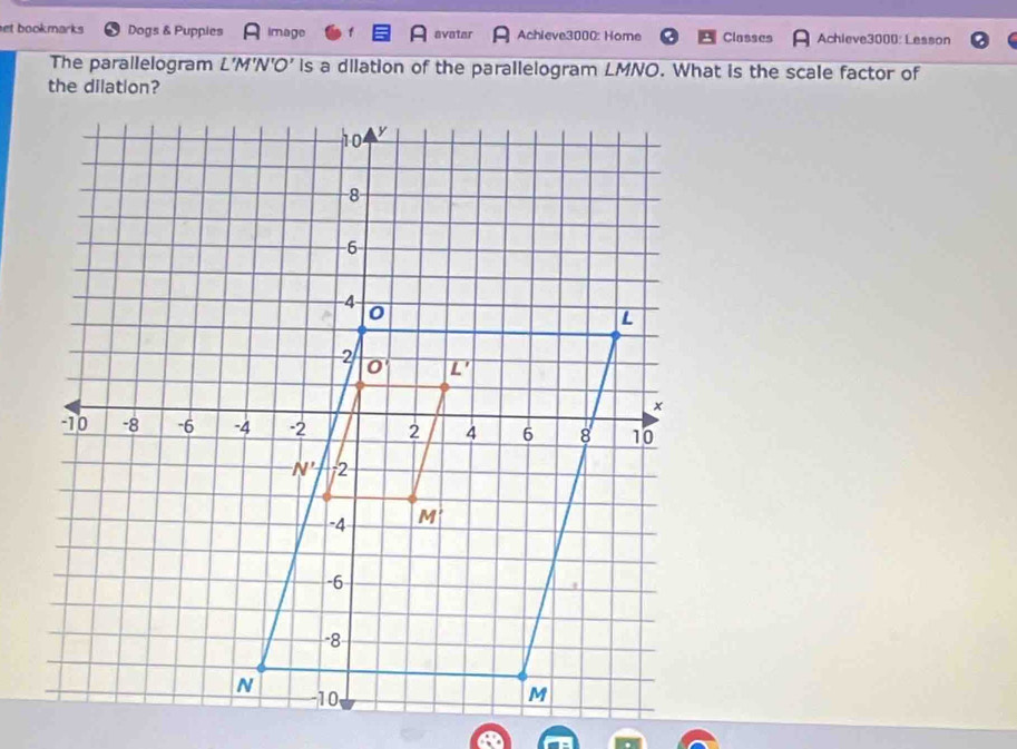 et bookmarks Dogs & Puppies image avatar Achieve3000: Home Classes Achieve3000: Lesson
The parallelogram L'M'N'O' is a dilation of the parallelogram LMNO. What is the scale factor of
the dilation?