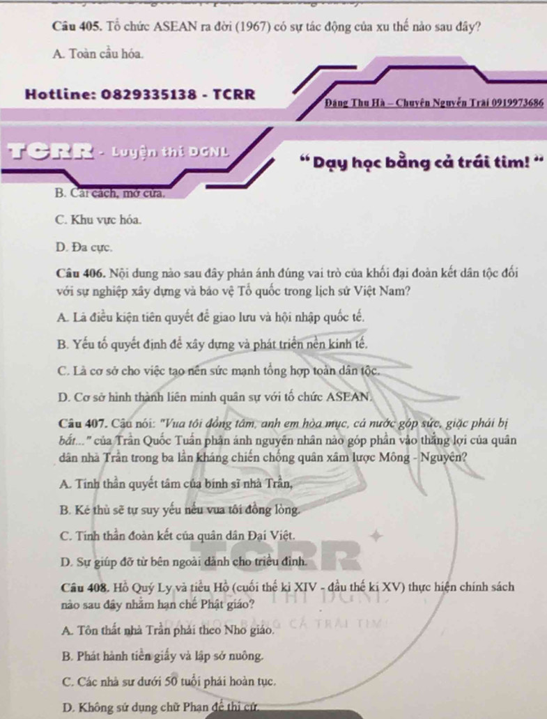 Tổ chức ASEAN ra đời (1967) có sự tác động của xu thế nào sau đây?
A. Toàn cầu hóa.
Hotline: 0829335138 - TCRR  Đảng Thu Hà - Chuyên Nguyễn Trai 0919973686
TCRR - Luyện thị DGNL ' Dạy học bằng cả trái tim! ''
B. Cát cách, mở cửa,
C. Khu vực hóa.
D. Đa cực.
Câu 406. Nội dung nào sau đây phản ánh đúng vai trò của khối đại đoàn kết dân tộc đối
với sự nghiệp xây dựng và bảo vệ Tổ quốc trong lịch sứ Việt Nam?
A. Là điều kiện tiên quyết để giao lưu và hội nhập quốc tế.
B. Yếu tố quyết định để xây dựng và phát triển nền kinh tế.
C. Là cơ sở cho việc tạo nên sức mạnh tổng hợp toàn dân tộc.
D. Cơ sở hình thành liên mính quân sự với tổ chức ASEAN.
Câu 407. Câu nói: "Vua tôi đồng tâm, anh em hòa mục, cả nước góp sức, giặc phải bị
bắt..." của Trần Quốc Tuần phân ánh nguyên nhân nào góp phần vào thắng lợi của quân
dân nhà Trần trong ba lần kháng chiến chống quân xâm lược Mông - Nguyên?
A. Tinh thần quyết tâm của bính sĩ nhà Trần,
B. Kẻ thù sẽ tự suy yếu nếu vua tôi đồng lòng.
C. Tinh thần đoàn kết của quân dân Đại Việt.
D. Sự giúp đỡ từ bên ngoài dảnh cho triều đình.
Câu 408. Hồ Quý Ly và tiểu Hồ (cuối thế kỉ XIV - đầu thế ki XV) thực hiện chính sách
nào sau đây nhằm hạn chế Phật giáo?
A. Tôn thất nhà Trần phải theo Nhơ giáo.
B. Phát hành tiền giấy và lập sở nuông.
C. Các nhà sư dưới 50 tuổi phải hoàn tục.
D. Không sử dụng chữ Phạn để thị cử