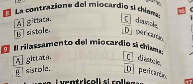 orno
La contrazione del miocardio si chiama:
.
A gittata. C diastole
B sistole. 16 C
D pericardio
Il rilassamento del miocardio si chiama:
A gittata. C diastole.
B sistole.
D pericardio.
e n t ric o l i s i co e s
17