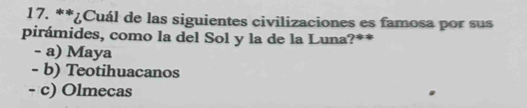 ¿Cuál de las siguientes civilizaciones es famosa por sus
pirámides, como la del Sol y la de la Luna?**
- a) Maya
- b) Teotihuacanos
- c) Olmecas