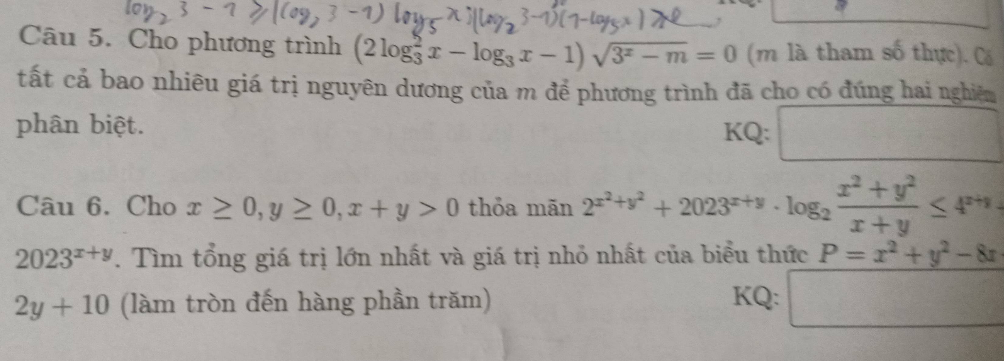 Cho phương trình (2log _3^(2x-log _3)x-1)sqrt(3^x-m)=0 (m là tham số thực). Có 
tất cả bao nhiêu giá trị nguyên dương của m để phương trình đã cho có đúng hai nghiệm 
phân biệt. KQ: PM= □ /□  
Câu 6. Cho x≥ 0, y≥ 0, x+y>0 thỏa mãn 2^(x^2)+y^2+2023^(x+y)· log _2 (x^2+y^2)/x+y ≤ 4^(x+y)
2023^(x+y). Tìm tổng giá trị lớn nhất và giá trị nhỏ nhất của biểu thức P=x^2+y^2-8x
2y+10 (làm tròn đến hàng phần trăm) 
KQ: □