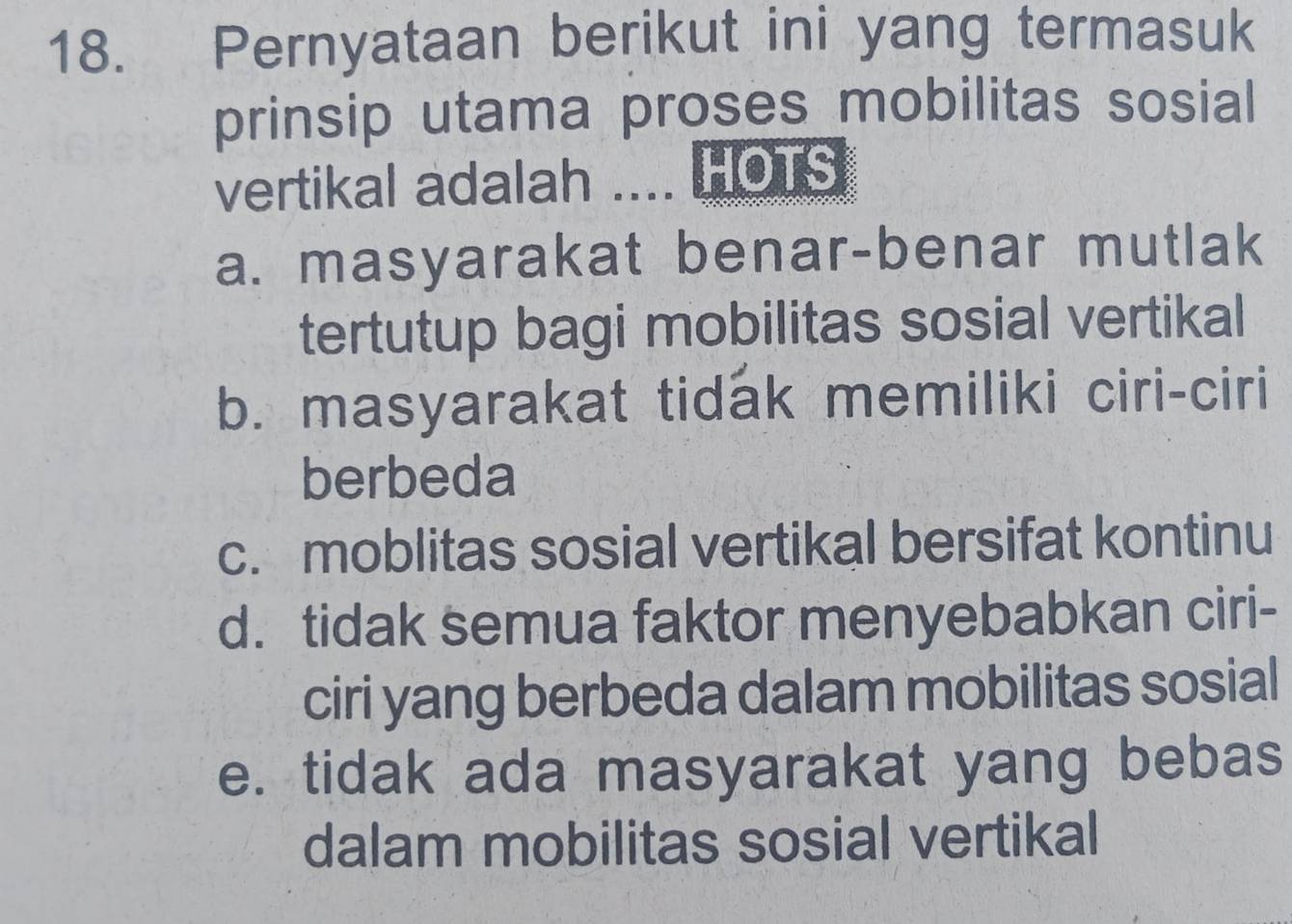 Pernyataan berikut ini yang termasuk
prinsip utama proses mobilitas sosial
vertikal adalah .... HOTS
a. masyarakat benar-benar mutlak
tertutup bagi mobilitas sosial vertikal
b. masyarakat tidak memiliki ciri-ciri
berbeda
c. moblitas sosial vertikal bersifat kontinu
d. tidak semua faktor menyebabkan ciri-
ciri yang berbeda dalam mobilitas sosial
e. tidak ada masyarakat yang bebas
dalam mobilitas sosial vertikal