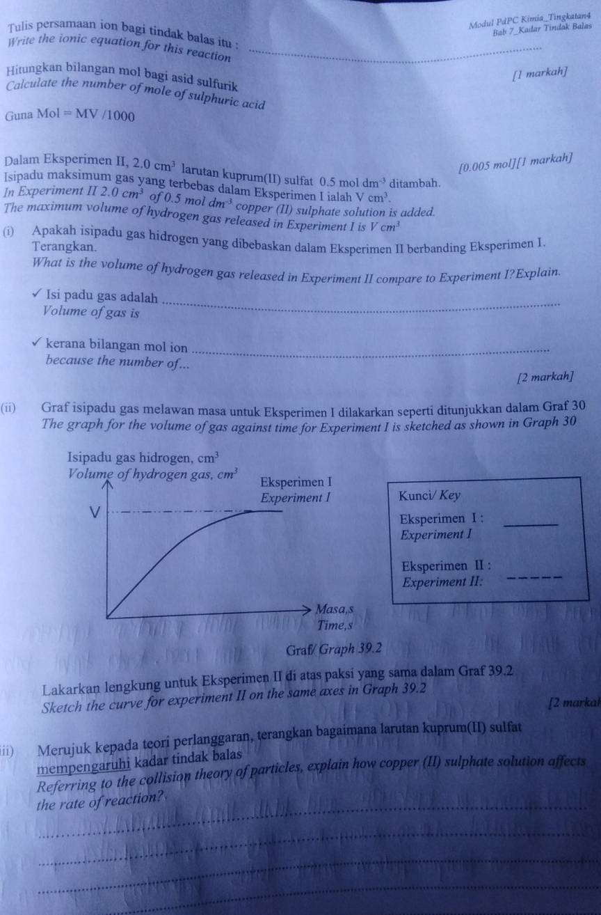 Modul PdPC Kimia_Tingkatan4
Bab 7 Kadar Tindak Balas
Tulis persamaan ion bagi tindak balas itu :
_
Write the ionic equation for this reaction
_
_
[l markah]
Hitungkan bilangan mol bagi asid sulfurik
Calculate the number of mole of sulphuric acid
Guna Mol=MV/1000
[0.005 mol][1 markah]
Dalam Eksperimen II, 2.0cm^3 larutan kuprum(II) sulfat 0.5moldm^(-3) ditambah.
Isipadu maksimum gas yang terbebas dalam Eksperimen I iala Vcm^3.
In Experiment II 2.0cm^3 of 0.5moldm^(-3) copper (II) sulphate solution is added.
The maximum volume of hydrogen gas released in Experiment I is Vcm^3
(i) Apakah isipadu gas hidrogen yang dibebaskan dalam Eksperimen II berbanding Eksperimen I.
Terangkan.
What is the volume of hydrogen gas released in Experiment II compare to Experiment I?Explain
Isi padu gas adalah
Volume of gas is
_
kerana bilangan mol ion_
because the number of...
[2 markah]
(ii) Graf isipadu gas melawan masa untuk Eksperimen I dilakarkan seperti ditunjukkan dalam Graf 30
The graph for the volume of gas against time for Experiment I is sketched as shown in Graph 30
Kunci/ Key
Eksperimen I :_
Experiment I
Eksperimen II :
Experiment II:
_
Graf/ Graph 39.2
Lakarkan lengkung untuk Eksperimen II di atas paksi yang sama dalam Graf 39.2
Sketch the curve for experiment II on the same axes in Graph 39.2
[2 markah
iii) Merujuk kepada teori perlanggaran, terangkan bagaimana larutan kuprum(II) sulfat
mempengaruhi kadar tindak balas
Referring to the collision theory of particles, explain how copper (II) sulphate solution affects
_
the rate of reaction?
_
_
_