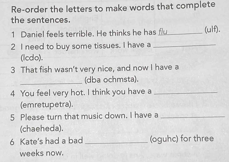 Re-order the letters to make words that complete 
the sentences. 
1 Daniel feels terrible. He thinks he has flu (ulf). 
2 I need to buy some tissues. I have a_ 
(lcdo). 
3 That fish wasn’t very nice, and now I have a 
_(dba ochmsta). 
4 You feel very hot. I think you have a_ 
(emretupetra). 
5 Please turn that music down. I have a_ 
(chaeheda). 
6 Kate’s had a bad _(oguhc) for three 
weeks now.