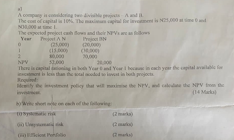 A company is considering two divisible projects - A and B. 
The cost of capital is 10%. The maximum capital for investment is N25,000 at time 0 and
N30,000 at time 1. 
The expected project cash flows and their NPVs are as follows
Year Project △ N Projcct BN
0
(25,000) (20,000)
1
(15,000) (30,000)
2 80,000 70,000
NPV 52,000 20,000
There is capital rationing in both Year 0 and Year 1 because in each year the capital available for 
investment is les's than the total needed to invest in both projects. 
Required: 
Identify the investment policy that will maximise the NPV, and calculate the NPV from the 
investment. (14 Marks) 
b) Write short note on each of the following: 
(i) Systematic risk (2 marks) 
(ii) Unsystematic risk (2 marks) 
(iii) Efficient Portfolio (2 marks)