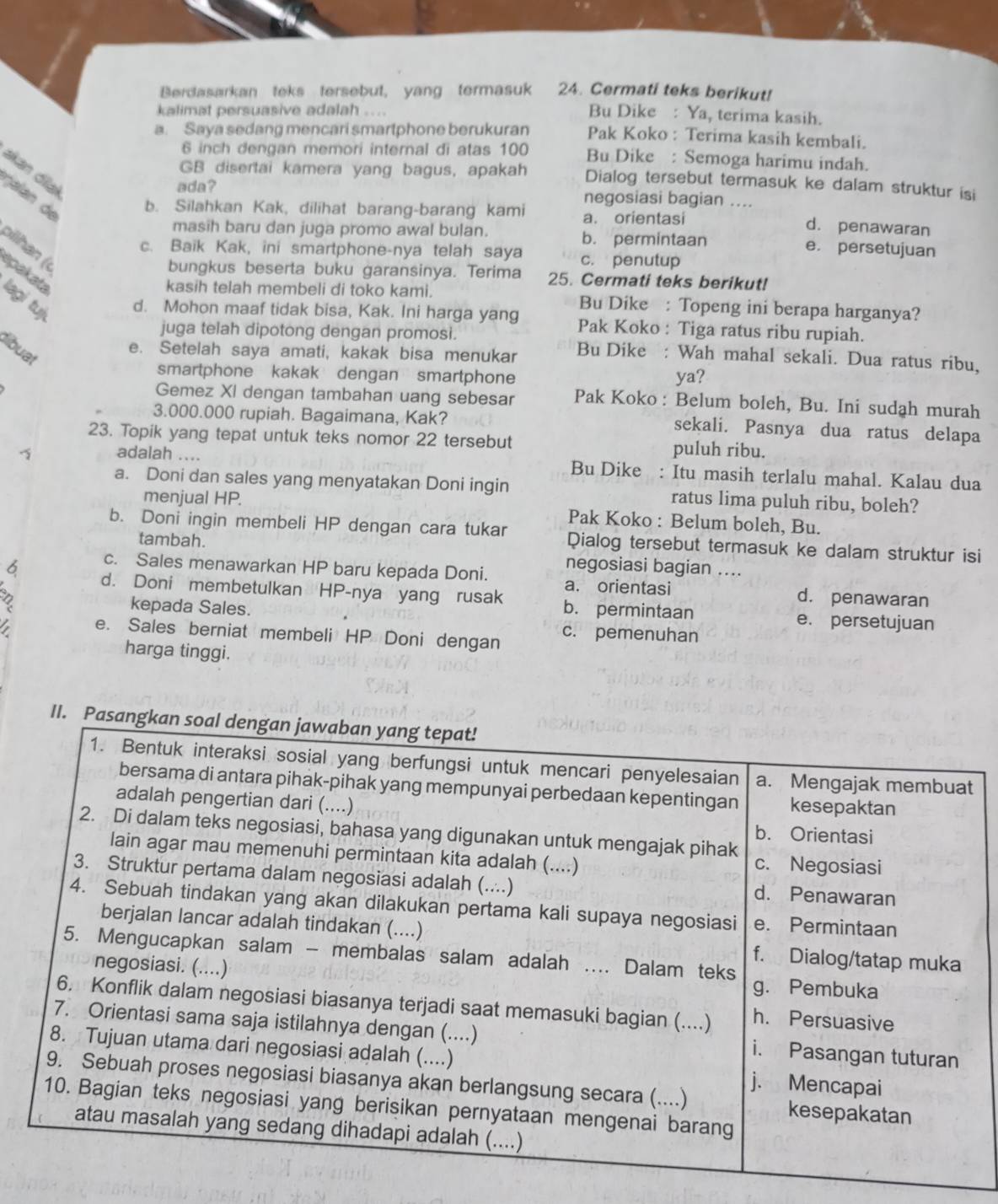 Berdasarkan teks tersebut, yang termasuk 24. Cermati teks berikut!
kalimat persuasive adalah ....
Bu Dike : Ya, terima kasih.
a. Saya sedang mencari smartphone berukuran Pak Koko : Terima kasih kembali.
6 inch dengan memori internal di atas 100 Bu Dike : Semoga harimu indah.
akan dial
GB disertai kamera yang bagus, apakah Dialog tersebut termasuk ke dalam struktur isi
ada? negosiasi bagian ....
galan de b. Silahkan Kak, dilihat barang-barang kami a. orientasi
d. penawaran
masih baru dan juga promo awal bulan. b. permintaan e. persetujuan
oilhan («
c. Baik Kak, ini smartphone-nya telah saya c. penutup
spakata
bungkus beserta buku garansinya. Terima 25. Cermati teks berikut!
kasih telah membeli di toko kami. Bu Dike : Topeng ini berapa harganya?
lagi tuj d. Mohon maaf tidak bisa, Kak. Ini harga yang Pak Koko : Tiga ratus ribu rupiah.
juga telah dipotong dengan promosi.
tibuat
e. Setelah saya amati, kakak bisa menukar Bu Dike : Wah mahal sekali. Dua ratus ribu,
smartphone kakak dengan smartphone ya?
Gemez Xi dengan tambahan uang sebesar Pak Koko : Belum boleh, Bu. Ini sudah murah
3.000.000 rupiah. Bagaimana, Kak? sekali. Pasnya dua ratus delapa
23. Topik yang tepat untuk teks nomor 22 tersebut puluh ribu.
adalah .... Bu Dike : Itu masih terlalu mahal. Kalau dua
a. Doni dan sales yang menyatakan Doni ingin ratus lima puluh ribu, boleh?
menjual HP. Pak Koko : Belum boleh, Bu.
b. Doni ingin membeli HP dengan cara tukar Qialog tersebut termasuk ke dalam struktur isi
tambah. negosiasi bagian ....
c. Sales menawarkan HP baru kepada Doni. a. orientasi d. penawaran
6 d. Doni membetulkan HP-nya yang rusak b. permintaan
2 kepada Sales.
e. persetujuan
e. Sales berniat membeli HP Doni dengan c. pemenuhan
harga tinggi.
II. Pasangkan soal dengan jawaban yang tepat!
1. Bentuk interaksi sosial yang berfungsi untuk mencari penyelesaian a. Mengajak membuat
bersama di antara pihak-pihak yang mempunyai perbedaan kepentingan kesepaktan
adalah pengertian dari (....)
2. Di dalam teks negosiasi, bahasa yang digunakan untuk mengajak pihak
b. Orientasi
lain agar mau memenuhi permintaan kita adalah (....) c. Negosiasi
3. Struktur pertama dalam negosiasi adalah (....) d. Penawaran
4. Sebuah tindakan yang akan dilakukan pertama kali supaya negosiasi e. Permintaan
berjalan lancar adalah tindakan (....) f. Dialog/tatap muka
5. Mengucapkan salam - membalas salam adalah ... Dalam teks
negosiasi. (....) g. Pembuka
6. Konflik dalam negosiasi biasanya terjadi saat memasuki bagian (....) h. Persuasive
7. Orientasi sama saja istilahnya dengan (....) i. Pasangan tuturan
8. Tujuan utama dari negosiasi adalah (....) j. Mencapai
9. Sebuah proses negosiasi biasanya akan berlangsung secara (....) kesepakatan
10. Bagian teks negosiasi yang berisikan pernyataan mengenai barang
atau masalah yang sedang dihadapi adalah (....)