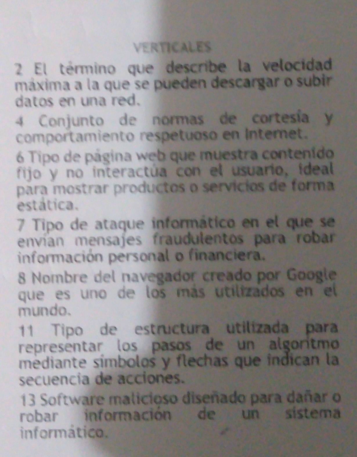 VERTICALES 
2 El término que describe la velocidad 
máxima a la que se pueden descargar o subir 
datos en una red. 
4 Conjunto de normas de cortesía y 
comportamiento respetuoso en Interet. 
6 Tipo de página web que muestra contenido 
fijo y no interactúa con el usuario, ideal 
para mostrar productos o servícios de forma 
estática. 
7 Tipo de ataque informático en el que se 
envían mensajes fraudulentos para robar 
información personal o financiera. 
8 Nombre del navegador creado por Google 
que es uno de los más utilizados en el 
mundo. 
11 Tipo de estructura utilizada para 
representar los pasos de un algorítmo 
médiante símbolos y flechas que índican la 
secuencia de acciones. 
13 Software malicioso diseñado para dañar o 
robar información de un sistema 
informático.