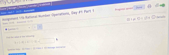 my opent 
Course | Messages | Forums | Calendar Gradebook 
Progress saved Done sqrt(0) 
Home » Math 7 - 24/25 » Assessment 
Assignment 11b Rational Number Operations, Day #1 Part 1 Score: 11/15 Answered: 12/15 
B 1 pt = 01 B9 [i) Details 
Question 13 
Find the value of the following:
3+(-9)+4-(-2)=□
Question Help:E Video 1 E Video 2 ( Message instructor