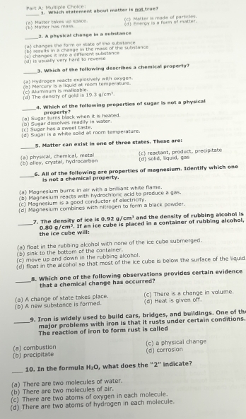 Which statement about matter is not true?
_
(b) Matter has mass. (a) Matter takes up space. (d) Energy is a form of matter. (c) Matter is made of particles.
_
2. A physical change in a substance
(a) changes the form or state of the substance
(b) results in a change in the mass of the substance
(c) changes it into a different substance
(d) is usually very hard to reverse
_
3. Which of the following describes a chemical property?
(a) Hydrogen reacts explosively with oxygen.
(d) The density of gold is (c) Aluminum is malleable. (b) Mercury is a liquid at room temperature.
19.3g/cm^3
_
4. Which of the following properties of sugar is not a physical
property?
(a) Sugar turns black when it is heated.
(c) Sugar has a sweet taste. (b) Sugar dissolves readily in water.
(d) Sugar is a white solid at room temperature.
_
5. Matter can exist in one of three states. These are:
(b) alloy, crystal, hydrocarbon (c) reactant, product, precipitate
(a) physical, chemical, metal (d) solid, liquid, gas
_
6. All of the following are properties of magnesium. Identify which one
is not a chemical property.
(a) Magnesium burns in air with a brillant white flame.
(b) Magnesium reacts with hydrochloric acid to produce a gas.
(c) Magnesium is a good conductor of electricity.
(d) Magnesium combines with nitrogen to form a black powder.
0.92g/cm^3 and the density of rubbing alcohol is
_7. The density of ice is . If an ice cube is placed in a container of rubbing alcohol,
0.80g/cm^3
the ice cube will:
(a) float in the rubbing alcohol with none of the ice cube submerged.
(b) slink to the bottom of the container.
(c) move up and down in the rubbing alcohol.
(d) float in the alcohol so that most of the ice cube is below the surface of the liquid
8. Which one of the following observations provides certain evidence
_that a chemical change has occurred?
(a) A change of state takes place. (c) There is a change in volume.
(b) A new substance is formed. (d) Heat is given off.
9. Iron is widely used to build cars, bridges, and buildings. One of th
_major problems with iron is that it rusts under certain conditions.
The reaction of iron to form rust is called
(a) combustion (c) a physical change
(b) precipitate (d) corrosion
_
10. In the formula H_2O , what does the “2” indicate?
(a) There are two molecules of water.
(b) There are two molecules of air.
(c) There are two atoms of oxygen in each molecule.
(d) There are two atoms of hydrogen in each molecule.