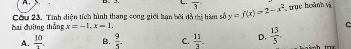 A. 2. B. 5.
C. overline 3^((·) 
Câu 23. Tính diện tích hình thang cong giới hạn bởi đồ thị hàm số y=f(x)=2-x^2) , trục hoành và
hai đường thẳng x=-1, x=1.
C
A.  10/2 .  9/5 .  11/3 . 
B.
C.
D.  13/5 .