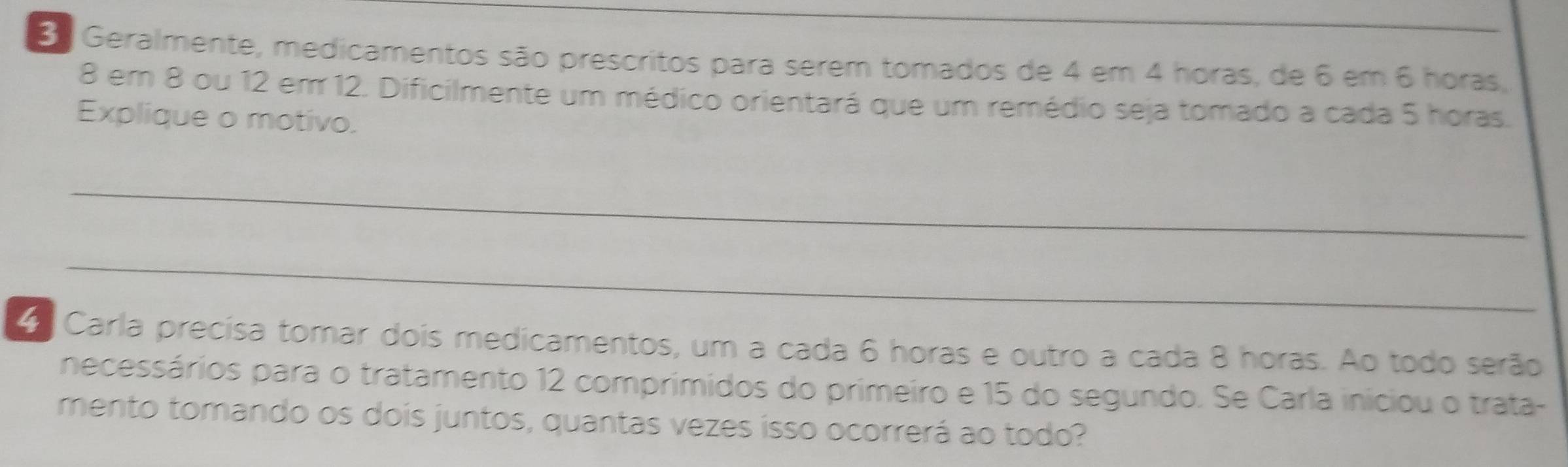 Geralmente, medicamentos são prescritos para serem tomados de 4 em 4 horas, de 6 em 6 horas.
8 em 8 ou 12 em 12. Dificilmente um médico orientará que um remédio seja tomado a cada 5 horas. 
Explique o motivo. 
_ 
_ 
o Carla precísa tomar dois medicamentos, um a cada 6 horas e outro a cada 8 horas. Ao todo serão 
necessários para o tratamento 12 comprimidos do primeiro e 15 do segundo. Se Carla iniciou o trata- 
mento tomando os dois juntos, quantas vezes isso ocorrerá ao todo?