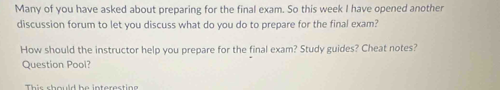 Many of you have asked about preparing for the final exam. So this week I have opened another 
discussion forum to let you discuss what do you do to prepare for the final exam? 
How should the instructor help you prepare for the final exam? Study guides? Cheat notes? 
Question Pool? 
This should be interesting