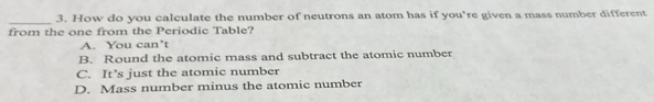 How do you calculate the number of neutrons an atom has if you’re given a mass number different
_
from the one from the Periodic Table?
A. You can’t
B. Round the atomic mass and subtract the atomic number
C. It’s just the atomic number
D. Mass number minus the atomic number