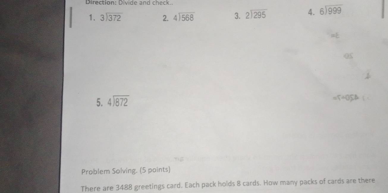 Direction: Divide and check.. 
1. beginarrayr 3encloselongdiv 372endarray 2. beginarrayr 4encloselongdiv 568endarray 3. beginarrayr 2encloselongdiv 295endarray
4. beginarrayr 6encloselongdiv 999endarray
5. beginarrayr 4encloselongdiv 872endarray
=T/ 0,SA
Problem Solving. (5 points) 
There are 3488 greetings card. Each pack holds 8 cards. How many packs of cards are there