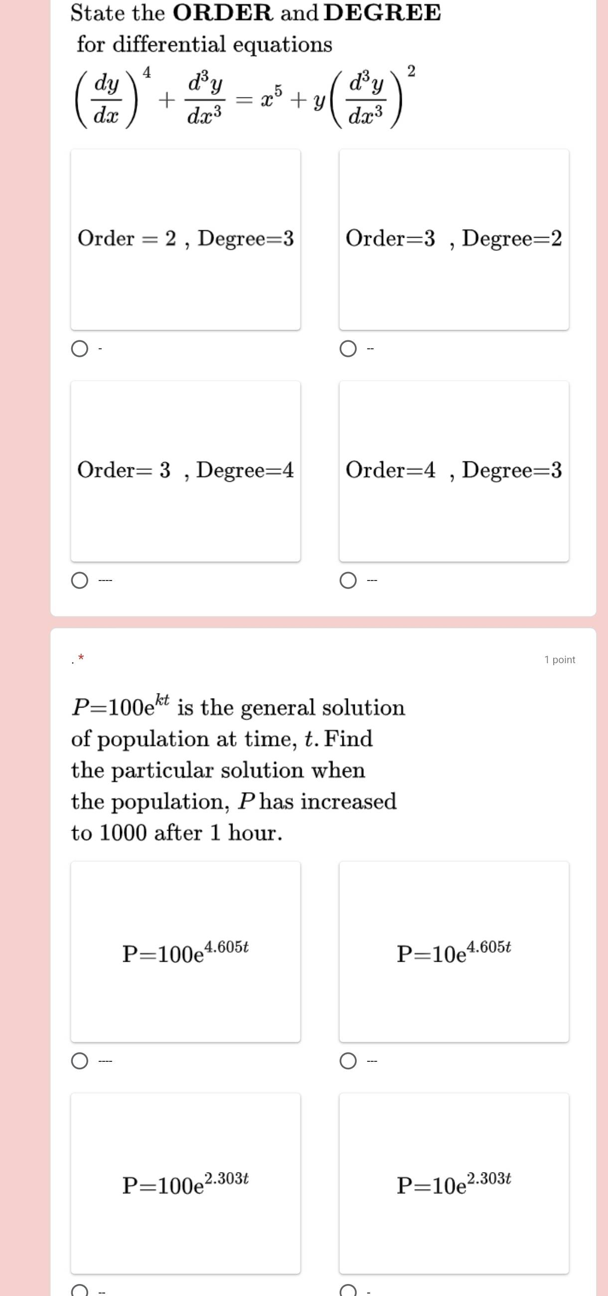 State the ORDER and DEGREE
for differential equations
( dy/dx )^4+ d^3y/dx^3 =x^5+y( d^3y/dx^3 )^2
Order =2 , Degree =3 Order =3 , Degree =2
Order =3 , Degree =4 Order =4 , Degree =3
----
1 point
P=100e^(kt) is the general solution
of population at time, t. Find
the particular solution when
the population, Phas increased
to 1000 after 1 hour.
P=100e^(4.605t)
P=10e^(4.605t)
P=100e^(2.303t)
P=10e^(2.303t)