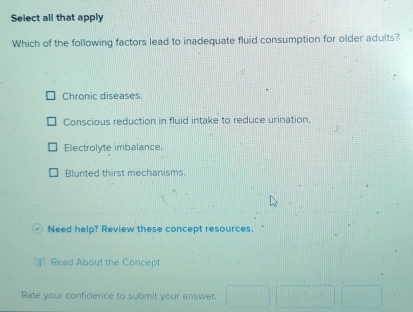 Select all that apply
Which of the following factors lead to inadequate fluid consumption for older adults?
Chronic diseases.
Conscious reduction in fluid intake to reduce urination,
Electrolyte imbalance
Blunted thirst mechanisms.
Need help? Review these concept resources.
Read About the Concept
Rate your confidence to submit your answer.