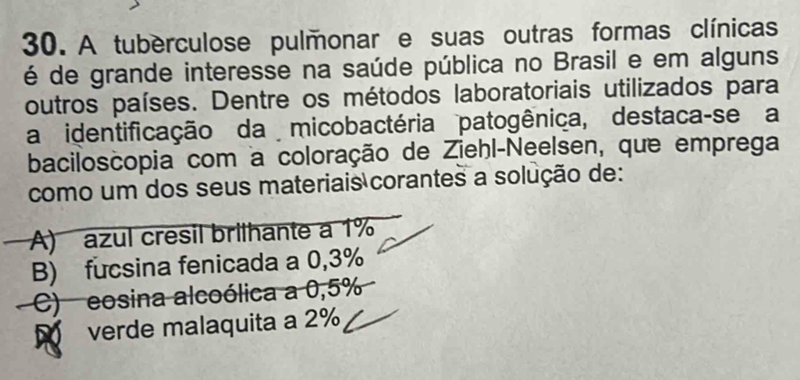 A tuberculose pulmonar e suas outras formas clínicas
é de grande interesse na saúde pública no Brasil e em alguns
outros países. Dentre os métodos laboratoriais utilizados para
a identificação da micobactéria patogênica, destaca-se a
baciloscopia com a coloração de Ziehl-Neelsen, que emprega
como um dos seus materiais corantes a solução de:
A) azul cresil brilhante a 1%
B) fucsina fenicada a 0,3%
C) eosina alcoólica a 0,5%
verde malaquita a 2%