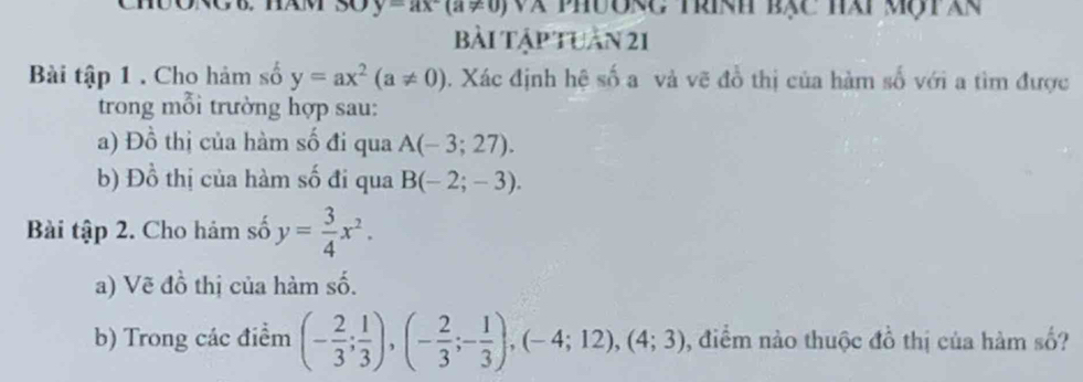 y=ax-(a!= 0) Và phưonc trính bạc hài mộtàn 
bài tập tuần 21 
Bài tập 1 . Cho hảm số y=ax^2(a!= 0). Xác định hệ số a và vẽ đồ thị của hàm số với a tìm được 
trong mỗi trường hợp sau: 
a) Đồ thị của hàm số đi qua A(-3;27). 
b) I lambda  1/2  thị của hàm số đi qua B(-2;-3). 
Bài tập 2. Cho hám số y= 3/4 x^2. 
a) Vẽ đồ thị của hàm số. 
b) Trong các điểm (- 2/3 ; 1/3 ),(- 2/3 ;- 1/3 ),(-4;12), (4;3) , điểm nào thuộc đồ thị của hàm số?