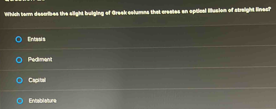 Which term describes the slight bulging of Greek columns that creates an optical illusion of straight lines?
Entasis
Pediment
Capi tal
Entablature