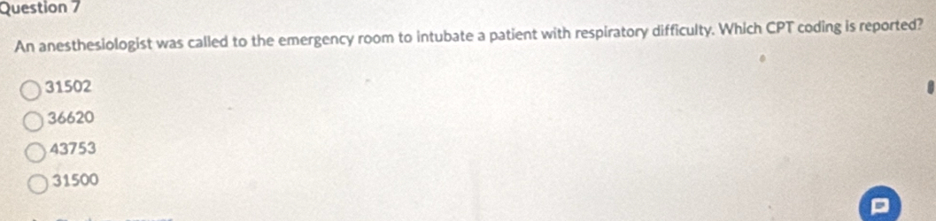 An anesthesiologist was called to the emergency room to intubate a patient with respiratory difficulty. Which CPT coding is reported?
31502
36620
43753
31500