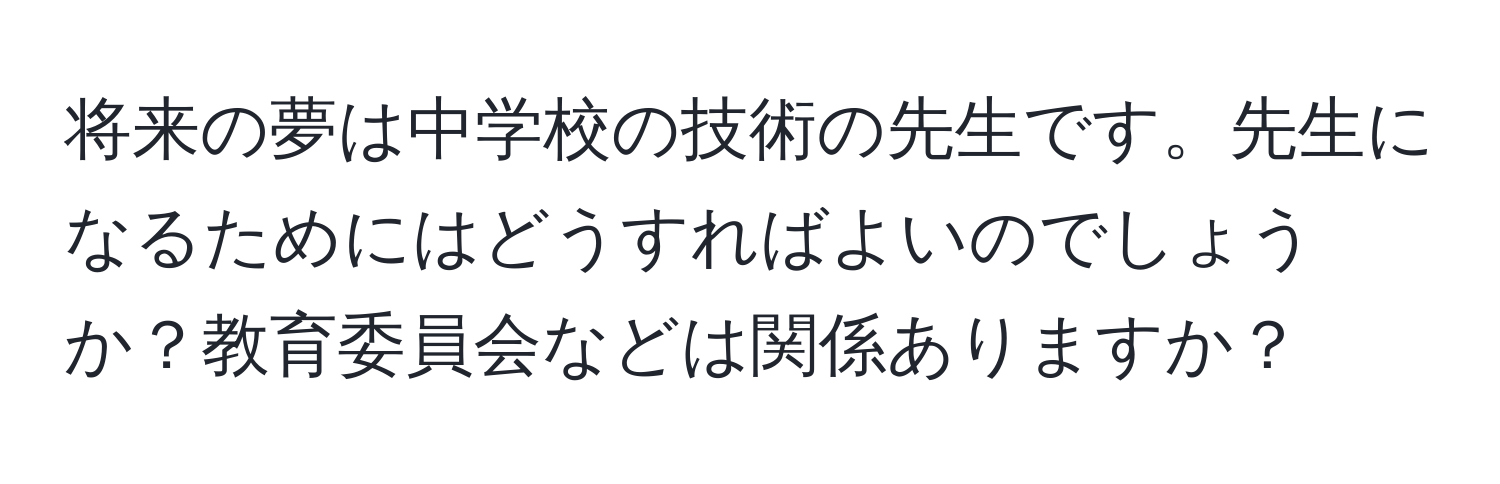 将来の夢は中学校の技術の先生です。先生になるためにはどうすればよいのでしょうか？教育委員会などは関係ありますか？